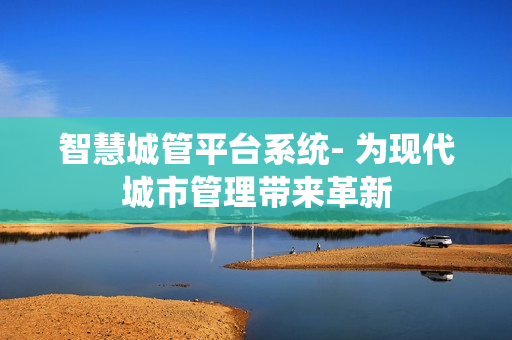 智慧城管平臺系統- 為現代城市管理帶來革新