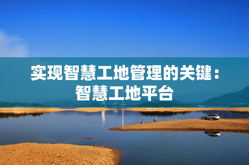 實(shí)現(xiàn)智慧工地管理的關(guān)鍵：智慧工地平臺(tái)