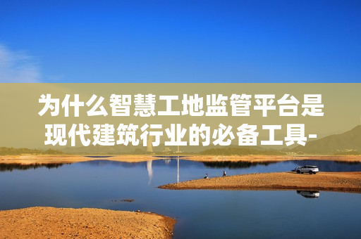 為什么智慧工地監管平臺是現代建筑行業的必備工具-