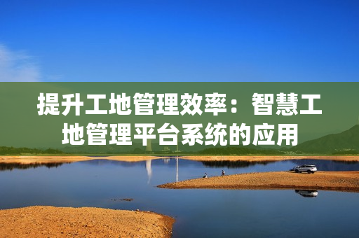 提升工地管理效率：智慧工地管理平臺系統的應用