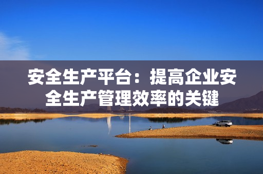 安全生產(chǎn)平臺：提高企業(yè)安全生產(chǎn)管理效率的關(guān)鍵