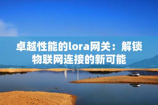 卓越性能的lora網(wǎng)關(guān)：解鎖物聯(lián)網(wǎng)連接的新可能