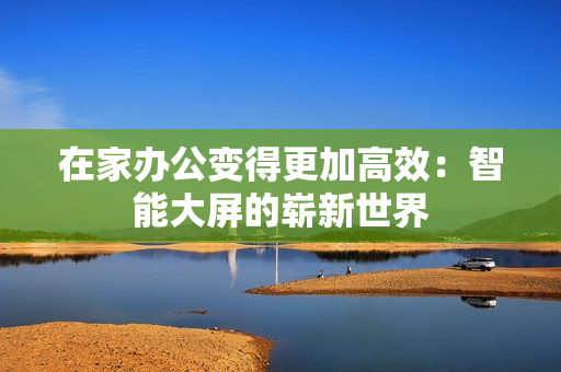 在家辦公變得更加高效：智能大屏的嶄新世界