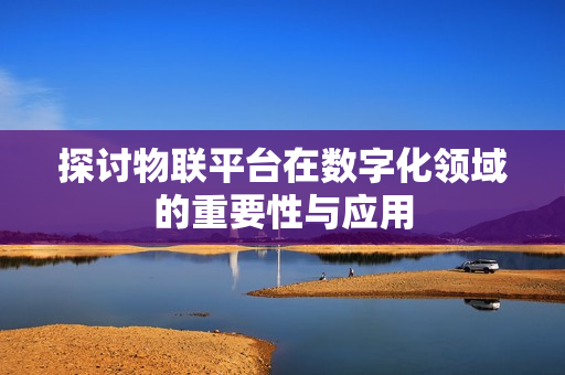 探討物聯(lián)平臺在數(shù)字化領(lǐng)域的重要性與應(yīng)用