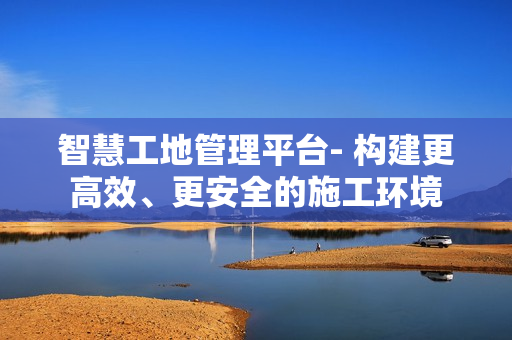 智慧工地管理平臺- 構建更高效、更安全的施工環境