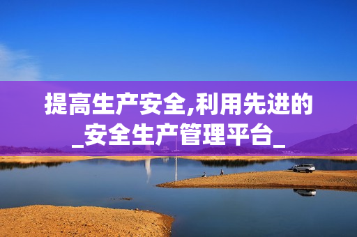 提高生產安全,利用先進的_安全生產管理平臺_