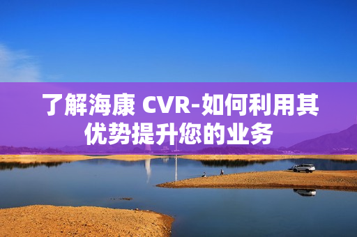 了解海康 CVR-如何利用其優勢提升您的業務