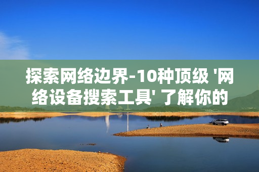探索網(wǎng)絡(luò)邊界-10種頂級 '網(wǎng)絡(luò)設(shè)備搜索工具' 了解你的數(shù)字領(lǐng)地
