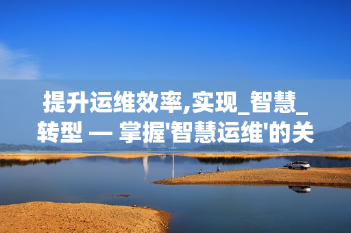 提升運(yùn)維效率,實(shí)現(xiàn)_智慧_轉(zhuǎn)型 — 掌握'智慧運(yùn)維'的關(guān)鍵要素