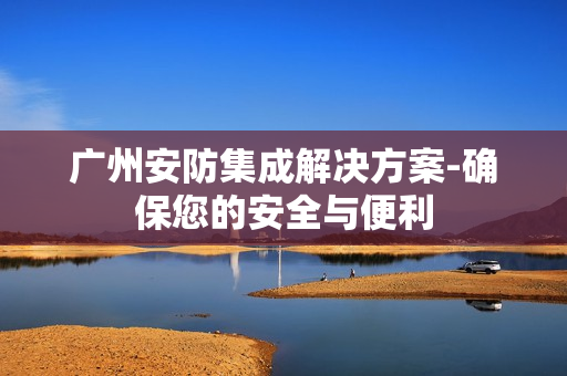 廣州安防集成解決方案-確保您的安全與便利