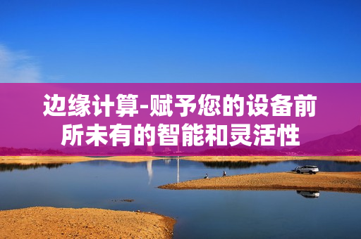 邊緣計算-賦予您的設備前所未有的智能和靈活性