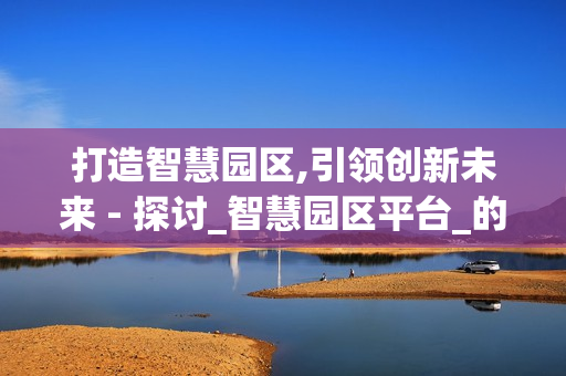 打造智慧園區,引領創新未來 - 探討_智慧園區平臺_的價值與應用
