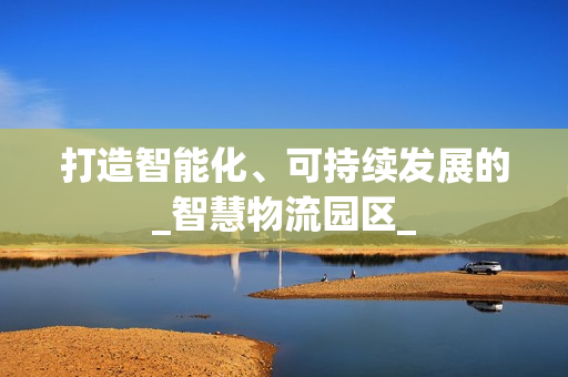 打造智能化、可持續發展的_智慧物流園區_
