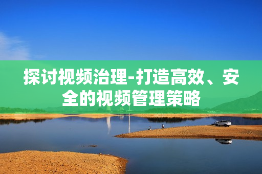 探討視頻治理-打造高效、安全的視頻管理策略