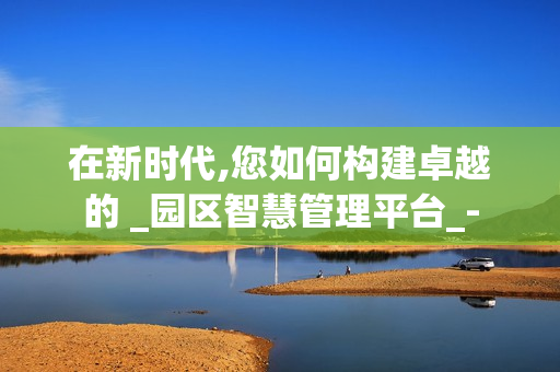 在新時(shí)代,您如何構(gòu)建卓越的 _園區(qū)智慧管理平臺(tái)_-