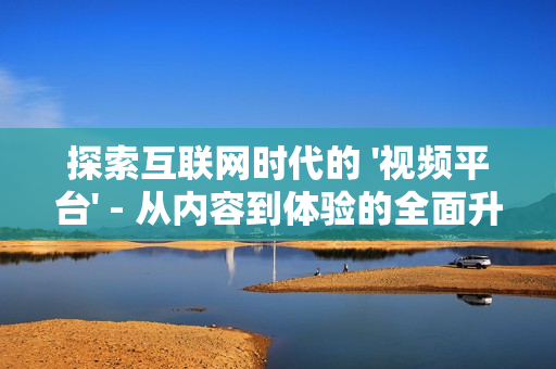 探索互聯網時代的 '視頻平臺' - 從內容到體驗的全面升級