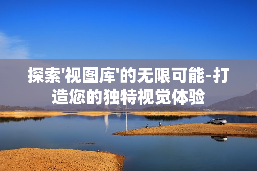 探索'視圖庫'的無限可能-打造您的獨(dú)特視覺體驗(yàn)
