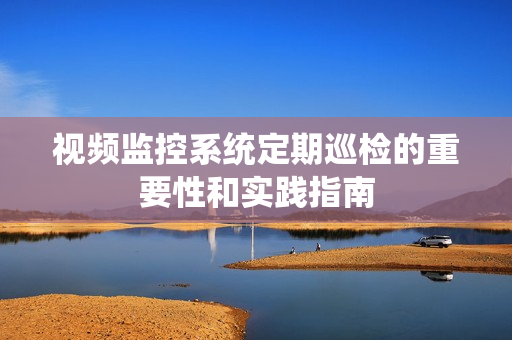 視頻監控系統定期巡檢的重要性和實踐指南