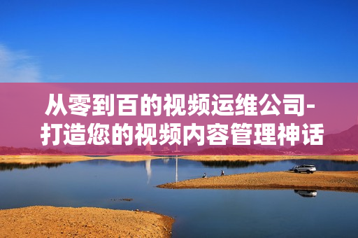 從零到百的視頻運(yùn)維公司- 打造您的視頻內(nèi)容管理神話