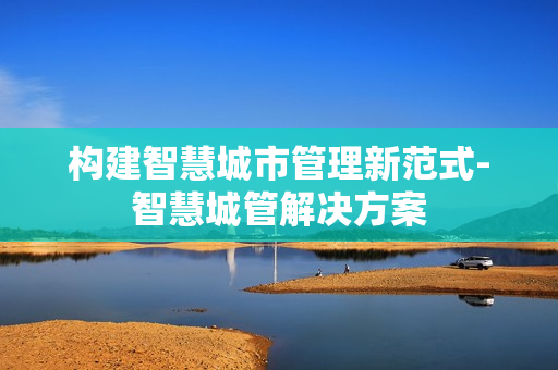 構建智慧城市管理新范式-智慧城管解決方案