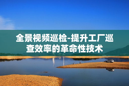 全景視頻巡檢-提升工廠巡查效率的革命性技術