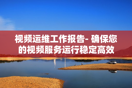 視頻運維工作報告- 確保您的視頻服務運行穩定高效