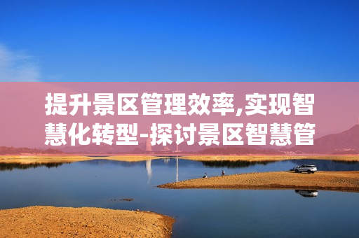 提升景區(qū)管理效率,實(shí)現(xiàn)智慧化轉(zhuǎn)型-探討景區(qū)智慧管理系統(tǒng)