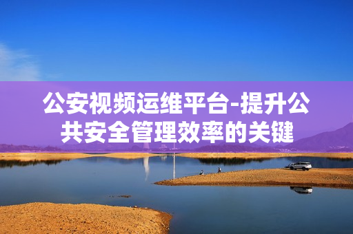 公安視頻運維平臺-提升公共安全管理效率的關鍵