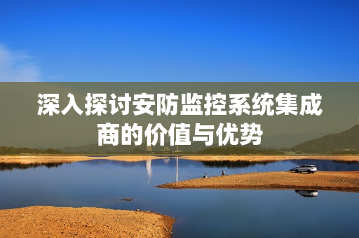 深入探討安防監(jiān)控系統(tǒng)集成商的價(jià)值與優(yōu)勢