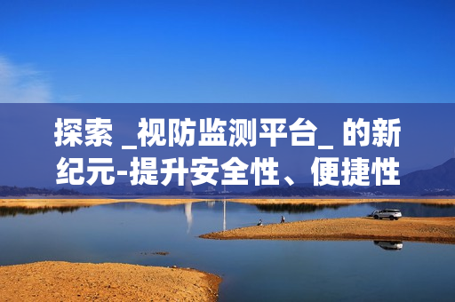 探索 _視防監測平臺_ 的新紀元-提升安全性、便捷性與效率性