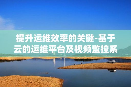 提升運維效率的關鍵-基于云的運維平臺及視頻監控系統