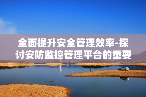 全面提升安全管理效率-探討安防監(jiān)控管理平臺(tái)的重要性