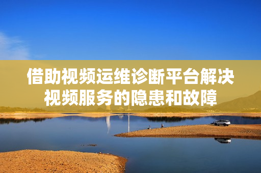 借助視頻運維診斷平臺解決視頻服務的隱患和故障