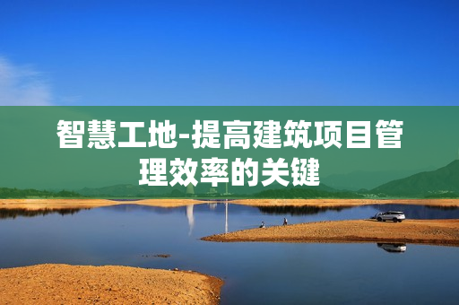智慧工地-提高建筑項目管理效率的關(guān)鍵