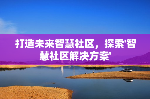 打造未來(lái)智慧社區(qū)，探索'智慧社區(qū)解決方案'