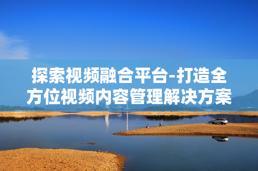 探索視頻融合平臺-打造全方位視頻內容管理解決方案