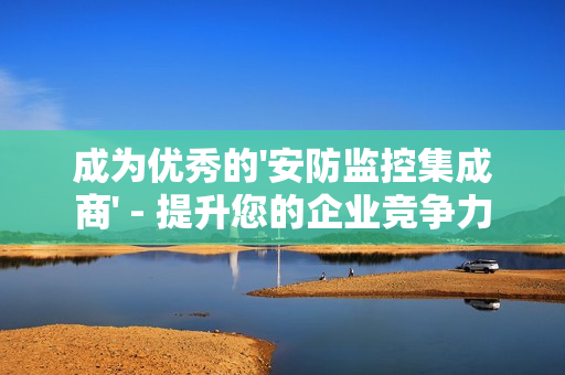 成為優秀的'安防監控集成商' - 提升您的企業競爭力