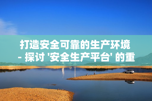 打造安全可靠的生產(chǎn)環(huán)境 - 探討 '安全生產(chǎn)平臺' 的重要性