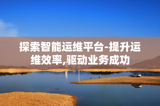 探索智能運維平臺-提升運維效率,驅動業務成功