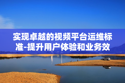 實(shí)現(xiàn)卓越的視頻平臺(tái)運(yùn)維標(biāo)準(zhǔn)-提升用戶體驗(yàn)和業(yè)務(wù)效率