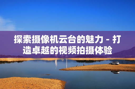 探索攝像機云臺的魅力 - 打造卓越的視頻拍攝體驗