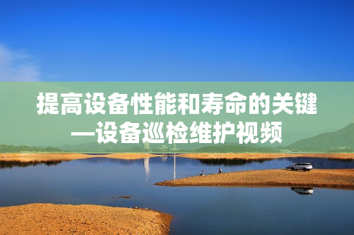 提高設備性能和壽命的關鍵—設備巡檢維護視頻