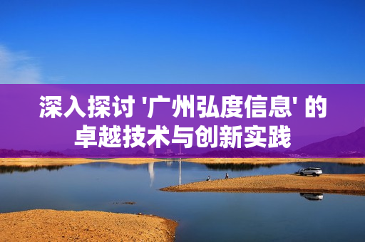 深入探討 '廣州弘度信息' 的卓越技術與創新實踐