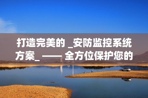 打造完美的 _安防監(jiān)控系統(tǒng)方案_ —— 全方位保護(hù)您的財(cái)產(chǎn)與安全