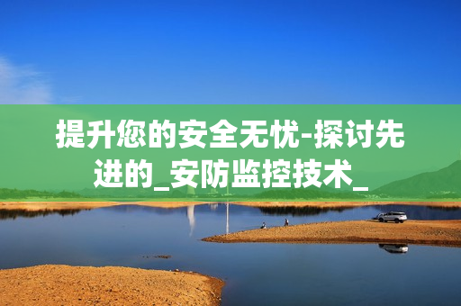 提升您的安全無憂-探討先進的_安防監(jiān)控技術(shù)_