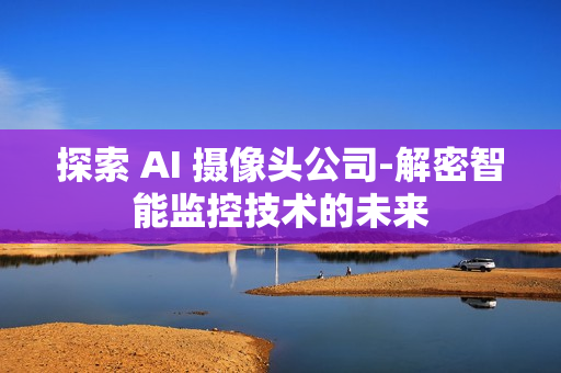 探索 AI 攝像頭公司-解密智能監(jiān)控技術的未來