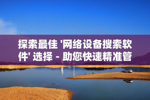 探索最佳 '網絡設備搜索軟件' 選擇 - 助您快速精準管理網絡設備
