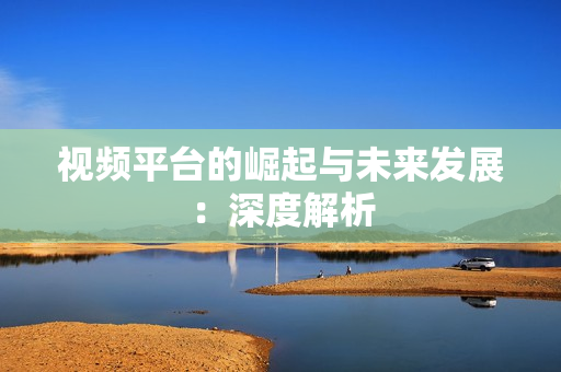 視頻平臺的崛起與未來發展：深度解析