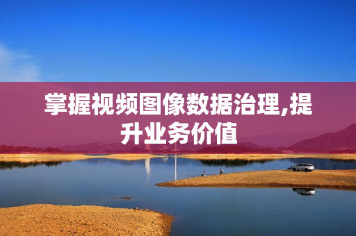 掌握視頻圖像數據治理,提升業務價值