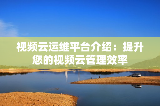 視頻云運維平臺介紹：提升您的視頻云管理效率